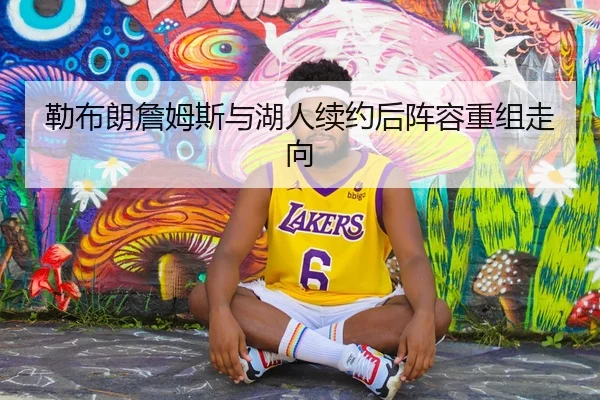 勒布朗詹姆斯与湖人续约后阵容重组走向