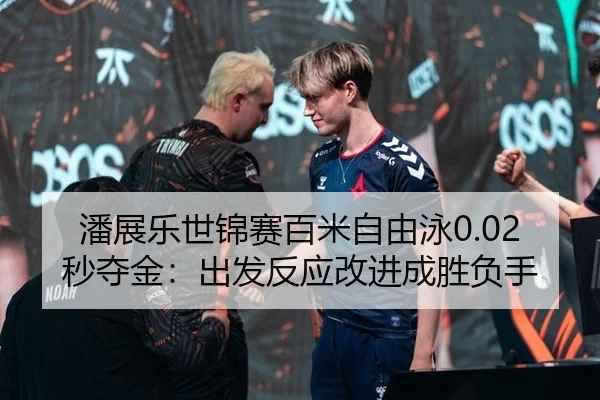 潘展乐世锦赛百米自由泳0.02秒夺金：出发反应改进成胜负手
